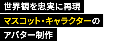 世界観を忠実に再現　マスコット・キャラクターのアバター制作